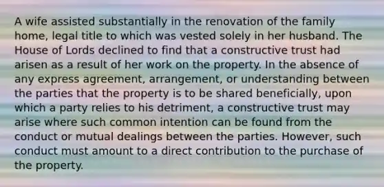 A wife assisted substantially in the renovation of the family home, legal title to which was vested solely in her husband. The House of Lords declined to find that a constructive trust had arisen as a result of her work on the property. In the absence of any express agreement, arrangement, or understanding between the parties that the property is to be shared beneficially, upon which a party relies to his detriment, a constructive trust may arise where such common intention can be found from the conduct or mutual dealings between the parties. However, such conduct must amount to a direct contribution to the purchase of the property.