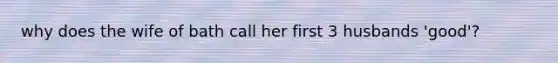 why does the wife of bath call her first 3 husbands 'good'?