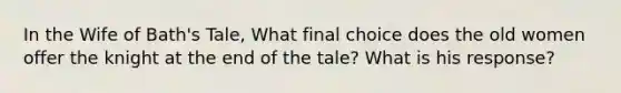 In the Wife of Bath's Tale, What final choice does the old women offer the knight at the end of the tale? What is his response?