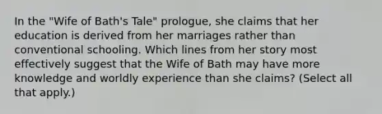 In the "Wife of Bath's Tale" prologue, she claims that her education is derived from her marriages rather than conventional schooling. Which lines from her story most effectively suggest that the Wife of Bath may have more knowledge and worldly experience than she claims? (Select all that apply.)