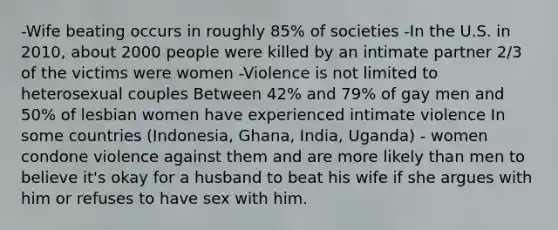 -Wife beating occurs in roughly 85% of societies -In the U.S. in 2010, about 2000 people were killed by an intimate partner 2/3 of the victims were women -Violence is not limited to heterosexual couples Between 42% and 79% of gay men and 50% of lesbian women have experienced intimate violence In some countries (Indonesia, Ghana, India, Uganda) - women condone violence against them and are more likely than men to believe it's okay for a husband to beat his wife if she argues with him or refuses to have sex with him.