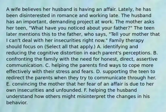 A wife believes her husband is having an affair. Lately, he has been disinterested in romance and working late. The husband has an important, demanding project at work. The mother asks her teen, "What have you noticed about your father?" The teen later mentions this to the father, who says, "Tell your mother that I can't deal with her insecurities right now." Family therapy should focus on (Select all that apply.) A. identifying and reducing the cognitive distortion in each parent's perceptions. B. confronting the family with the need for honest, direct, assertive communication. C. helping the parents find ways to cope more effectively with their stress and fears. D. supporting the teen to redirect the parents when they try to communicate through her. E. convincing the mother that her fear of an affair is due to her own insecurities and unfounded. F. helping the husband understand how others might misinterpret the changes in his behavior.