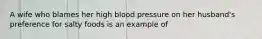 A wife who blames her high blood pressure on her husband's preference for salty foods is an example of