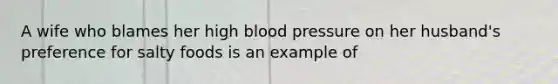 A wife who blames her high blood pressure on her husband's preference for salty foods is an example of