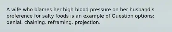 A wife who blames her high blood pressure on her husband's preference for salty foods is an example of Question options: denial. chaining. reframing. projection.