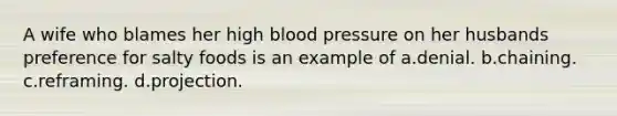 A wife who blames her high blood pressure on her husbands preference for salty foods is an example of a.denial. b.chaining. c.reframing. d.projection.