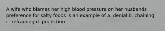 A wife who blames her high blood pressure on her husbands preference for salty foods is an example of a. denial b. chaining c. reframing d. projection