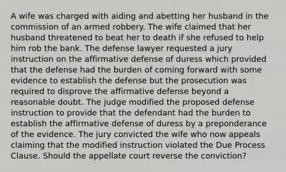 A wife was charged with aiding and abetting her husband in the commission of an armed robbery. The wife claimed that her husband threatened to beat her to death if she refused to help him rob the bank. The defense lawyer requested a jury instruction on the affirmative defense of duress which provided that the defense had the burden of coming forward with some evidence to establish the defense but the prosecution was required to disprove the affirmative defense beyond a reasonable doubt. The judge modified the proposed defense instruction to provide that the defendant had the burden to establish the affirmative defense of duress by a preponderance of the evidence. The jury convicted the wife who now appeals claiming that the modified instruction violated the Due Process Clause. Should the appellate court reverse the conviction?