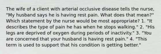 The wife of a client with arterial occlusive disease tells the nurse, "My husband says he is having rest pain. What does that mean?" Which statement by the nurse would be most appropriate? 1. "It describes the type of pain he has when he stops walking." 2. "His legs are deprived of oxygen during periods of inactivity." 3. "You are concerned that your husband is having rest pain." 4. "This term is used to support that his condition is getting better."