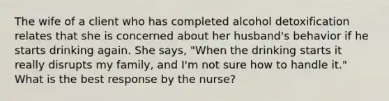 The wife of a client who has completed alcohol detoxification relates that she is concerned about her husband's behavior if he starts drinking again. She says, "When the drinking starts it really disrupts my family, and I'm not sure how to handle it." What is the best response by the nurse?