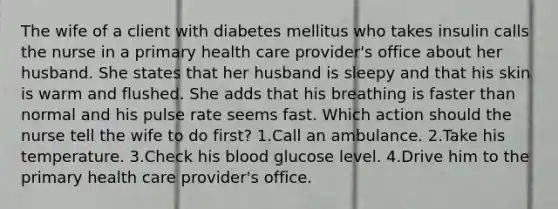 The wife of a client with diabetes mellitus who takes insulin calls the nurse in a primary health care provider's office about her husband. She states that her husband is sleepy and that his skin is warm and flushed. She adds that his breathing is faster than normal and his pulse rate seems fast. Which action should the nurse tell the wife to do first? 1.Call an ambulance. 2.Take his temperature. 3.Check his blood glucose level. 4.Drive him to the primary health care provider's office.