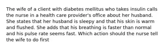 The wife of a client with diabetes mellitus who takes insulin calls the nurse in a health care provider's office about her husband. She states that her husband is sleepy and that his skin is warm and flushed. She adds that his breathing is faster than normal and his pulse rate seems fast. Which action should the nurse tell the wife to do first