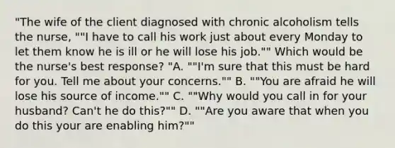 "The wife of the client diagnosed with chronic alcoholism tells the nurse, ""I have to call his work just about every Monday to let them know he is ill or he will lose his job."" Which would be the nurse's best response? "A. ""I'm sure that this must be hard for you. Tell me about your concerns."" B. ""You are afraid he will lose his source of income."" C. ""Why would you call in for your husband? Can't he do this?"" D. ""Are you aware that when you do this your are enabling him?""