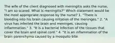 The wife of the client diagnosed with meningitis asks the nurse, "I am so scared. What is meningitis?" Which statement would be the most appropriate response by the nurse? 1. "There is bleeding into his brain causing irritation of the meninges." 2. "A virus has infected the brain and meninges, causing inflammation." 3. "It is a bacterial infection of the tissues that cover the brain and spinal cord." 4. "It is an inflammation of the brain parenchyma caused by a mosquito bite