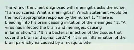 The wife of the client diagnosed with meningitis asks the nurse, "I am so scared. What is meningitis?" Which statement would be the most appropriate response by the nurse? 1. "There is bleeding into his brain causing irritation of the meninges." 2. "A virus has infected the brain and meninges, causing inflammation." 3. "It is a bacterial infection of the tissues that cover the brain and spinal cord." 4. "It is an inflammation of the brain parenchyma caused by a mosquito bite