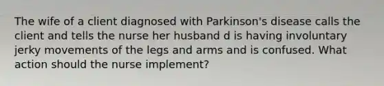 The wife of a client diagnosed with Parkinson's disease calls the client and tells the nurse her husband d is having involuntary jerky movements of the legs and arms and is confused. What action should the nurse implement?