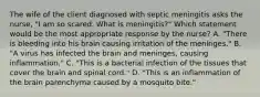 The wife of the client diagnosed with septic meningitis asks the nurse, "I am so scared. What is meningitis?" Which statement would be the most appropriate response by the nurse? A. "There is bleeding into his brain causing irritation of the meninges." B. "A virus has infected the brain and meninges, causing inflammation." C. "This is a bacterial infection of the tissues that cover the brain and spinal cord." D. "This is an inflammation of the brain parenchyma caused by a mosquito bite."