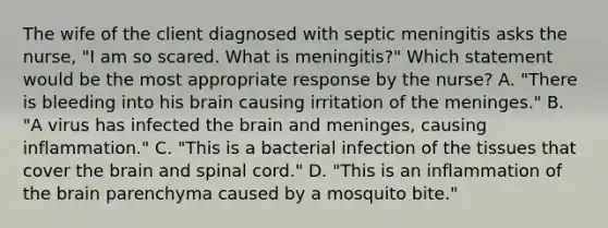 The wife of the client diagnosed with septic meningitis asks the nurse, "I am so scared. What is meningitis?" Which statement would be the most appropriate response by the nurse? A. "There is bleeding into his brain causing irritation of the meninges." B. "A virus has infected the brain and meninges, causing inflammation." C. "This is a bacterial infection of the tissues that cover the brain and spinal cord." D. "This is an inflammation of the brain parenchyma caused by a mosquito bite."