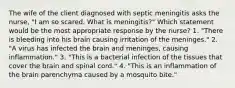 The wife of the client diagnosed with septic meningitis asks the nurse, "I am so scared. What is meningitis?" Which statement would be the most appropriate response by the nurse? 1. "There is bleeding into his brain causing irritation of the meninges." 2. "A virus has infected the brain and meninges, causing inflammation." 3. "This is a bacterial infection of the tissues that cover the brain and spinal cord." 4. "This is an inflammation of the brain parenchyma caused by a mosquito bite."