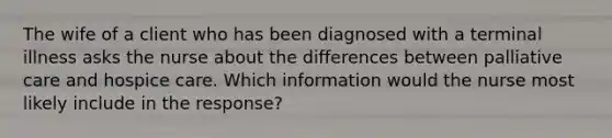 The wife of a client who has been diagnosed with a terminal illness asks the nurse about the differences between palliative care and hospice care. Which information would the nurse most likely include in the response?