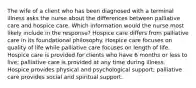 The wife of a client who has been diagnosed with a terminal illness asks the nurse about the differences between palliative care and hospice care. Which information would the nurse most likely include in the response? Hospice care differs from palliative care in its foundational philosophy. Hospice care focuses on quality of life while palliative care focuses on length of life. Hospice care is provided for clients who have 6 months or less to live; palliative care is provided at any time during illness. Hospice provides physical and psychological support; palliative care provides social and spiritual support.