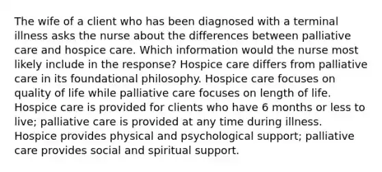 The wife of a client who has been diagnosed with a terminal illness asks the nurse about the differences between palliative care and hospice care. Which information would the nurse most likely include in the response? Hospice care differs from palliative care in its foundational philosophy. Hospice care focuses on quality of life while palliative care focuses on length of life. Hospice care is provided for clients who have 6 months or less to live; palliative care is provided at any time during illness. Hospice provides physical and psychological support; palliative care provides social and spiritual support.