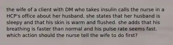 the wife of a client with DM who takes insulin calls the nurse in a HCP's office about her husband. she states that her husband is sleepy and that his skin is warm and flushed. she adds that his breathing is faster than normal and his pulse rate seems fast. which action should the nurse tell the wife to do first?