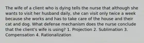 The wife of a client who is dying tells the nurse that although she wants to visit her husband daily, she can visit only twice a week because she works and has to take care of the house and their cat and dog. What defense mechanism does the nurse conclude that the client's wife is using? 1. Projection 2. Sublimation 3. Compensation 4. Rationalization