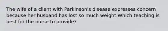 The wife of a client with Parkinson's disease expresses concern because her husband has lost so much weight.Which teaching is best for the nurse to provide?