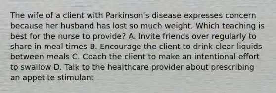 The wife of a client with Parkinson's disease expresses concern because her husband has lost so much weight. Which teaching is best for the nurse to provide? A. Invite friends over regularly to share in meal times B. Encourage the client to drink clear liquids between meals C. Coach the client to make an intentional effort to swallow D. Talk to the healthcare provider about prescribing an appetite stimulant