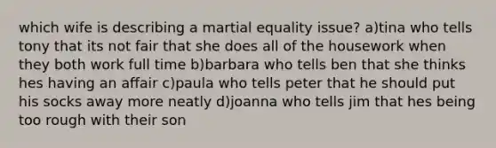 which wife is describing a martial equality issue? a)tina who tells tony that its not fair that she does all of the housework when they both work full time b)barbara who tells ben that she thinks hes having an affair c)paula who tells peter that he should put his socks away more neatly d)joanna who tells jim that hes being too rough with their son