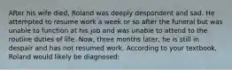 After his wife died, Roland was deeply despondent and sad. He attempted to resume work a week or so after the funeral but was unable to function at his job and was unable to attend to the routine duties of life. Now, three months later, he is still in despair and has not resumed work. According to your textbook, Roland would likely be diagnosed: