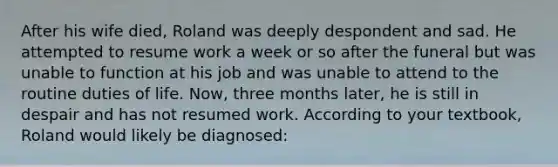 After his wife died, Roland was deeply despondent and sad. He attempted to resume work a week or so after the funeral but was unable to function at his job and was unable to attend to the routine duties of life. Now, three months later, he is still in despair and has not resumed work. According to your textbook, Roland would likely be diagnosed: