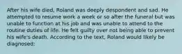 After his wife died, Roland was deeply despondent and sad. He attempted to resume work a week or so after the funeral but was unable to function at his job and was unable to attend to the routine duties of life. He felt guilty over not being able to prevent his wife's death. According to the text, Roland would likely be diagnosed: