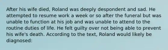 After his wife died, Roland was deeply despondent and sad. He attempted to resume work a week or so after the funeral but was unable to function at his job and was unable to attend to the routine duties of life. He felt guilty over not being able to prevent his wife's death. According to the text, Roland would likely be diagnosed: