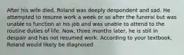 After his wife died, Roland was deeply despondent and sad. He attempted to resume work a week or so after the funeral but was unable to function at his job and was unable to attend to the routine duties of life. Now, three months later, he is still in despair and has not resumed work. According to your textbook, Roland would likely be diagnosed