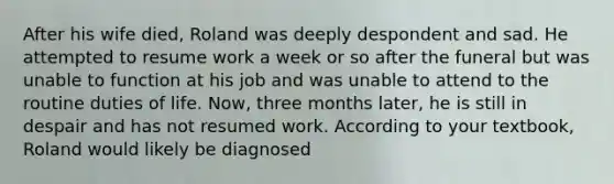 After his wife died, Roland was deeply despondent and sad. He attempted to resume work a week or so after the funeral but was unable to function at his job and was unable to attend to the routine duties of life. Now, three months later, he is still in despair and has not resumed work. According to your textbook, Roland would likely be diagnosed