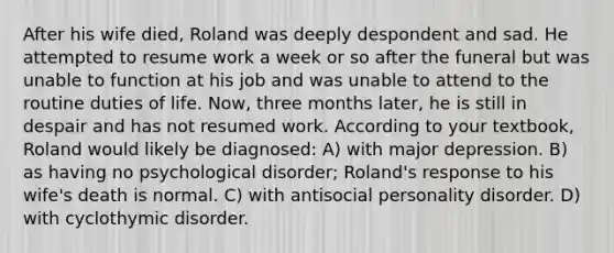 After his wife died, Roland was deeply despondent and sad. He attempted to resume work a week or so after the funeral but was unable to function at his job and was unable to attend to the routine duties of life. Now, three months later, he is still in despair and has not resumed work. According to your textbook, Roland would likely be diagnosed: A) with major depression. B) as having no psychological disorder; Roland's response to his wife's death is normal. C) with antisocial personality disorder. D) with cyclothymic disorder.