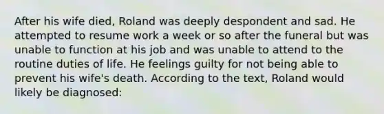 After his wife died, Roland was deeply despondent and sad. He attempted to resume work a week or so after the funeral but was unable to function at his job and was unable to attend to the routine duties of life. He feelings guilty for not being able to prevent his wife's death. According to the text, Roland would likely be diagnosed: