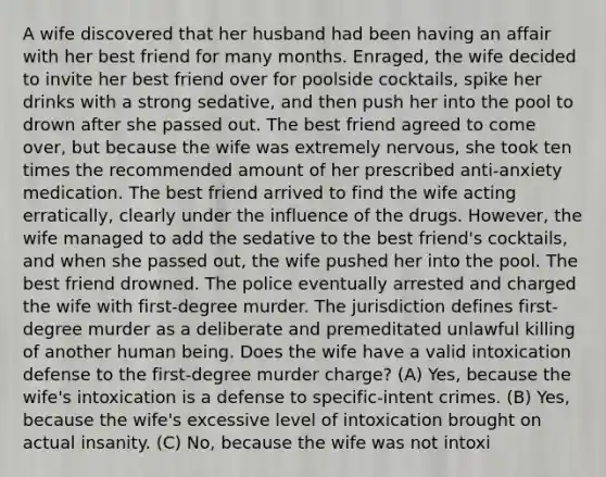 A wife discovered that her husband had been having an affair with her best friend for many months. Enraged, the wife decided to invite her best friend over for poolside cocktails, spike her drinks with a strong sedative, and then push her into the pool to drown after she passed out. The best friend agreed to come over, but because the wife was extremely nervous, she took ten times the recommended amount of her prescribed anti-anxiety medication. The best friend arrived to find the wife acting erratically, clearly under the influence of the drugs. However, the wife managed to add the sedative to the best friend's cocktails, and when she passed out, the wife pushed her into the pool. The best friend drowned. The police eventually arrested and charged the wife with first-degree murder. The jurisdiction defines first-degree murder as a deliberate and premeditated unlawful killing of another human being. Does the wife have a valid intoxication defense to the first-degree murder charge? (A) Yes, because the wife's intoxication is a defense to specific-intent crimes. (B) Yes, because the wife's excessive level of intoxication brought on actual insanity. (C) No, because the wife was not intoxi