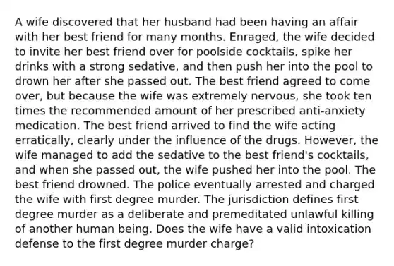 A wife discovered that her husband had been having an affair with her best friend for many months. Enraged, the wife decided to invite her best friend over for poolside cocktails, spike her drinks with a strong sedative, and then push her into the pool to drown her after she passed out. The best friend agreed to come over, but because the wife was extremely nervous, she took ten times the recommended amount of her prescribed anti-anxiety medication. The best friend arrived to find the wife acting erratically, clearly under the influence of the drugs. However, the wife managed to add the sedative to the best friend's cocktails, and when she passed out, the wife pushed her into the pool. The best friend drowned. The police eventually arrested and charged the wife with first degree murder. The jurisdiction defines first degree murder as a deliberate and premeditated unlawful killing of another human being. Does the wife have a valid intoxication defense to the first degree murder charge?