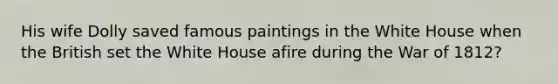 His wife Dolly saved famous paintings in the White House when the British set the White House afire during the War of 1812?