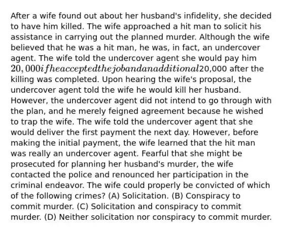 After a wife found out about her husband's infidelity, she decided to have him killed. The wife approached a hit man to solicit his assistance in carrying out the planned murder. Although the wife believed that he was a hit man, he was, in fact, an undercover agent. The wife told the undercover agent she would pay him 20,000 if he accepted the job and an additional20,000 after the killing was completed. Upon hearing the wife's proposal, the undercover agent told the wife he would kill her husband. However, the undercover agent did not intend to go through with the plan, and he merely feigned agreement because he wished to trap the wife. The wife told the undercover agent that she would deliver the first payment the next day. However, before making the initial payment, the wife learned that the hit man was really an undercover agent. Fearful that she might be prosecuted for planning her husband's murder, the wife contacted the police and renounced her participation in the criminal endeavor. The wife could properly be convicted of which of the following crimes? (A) Solicitation. (B) Conspiracy to commit murder. (C) Solicitation and conspiracy to commit murder. (D) Neither solicitation nor conspiracy to commit murder.