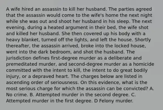 A wife hired an assassin to kill her husband. The parties agreed that the assassin would come to the wife's home the next night while she was out and shoot her husband in his sleep. The next evening, during a heated argument in their bed, the wife shot and killed her husband. She then covered up his body with a heavy blanket, turned off the lights, and left the house. Shortly thereafter, the assassin arrived, broke into the locked house, went into the dark bedroom, and shot the husband. The jurisdiction defines first-degree murder as a deliberate and premeditated murder, and second-degree murder as a homicide committed with the intent to kill, the intent to do great bodily injury, or a depraved heart. The charges below are listed in ascending order of seriousness. On this evidence, what is the most serious charge for which the assassin can be convicted? A. No crime. B. Attempted murder in the second degree. C. Attempted murder in the first degree. D Felony murder.