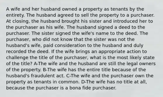 A wife and her husband owned a property as tenants by the entirety. The husband agreed to sell the property to a purchaser. At closing, the husband brought his sister and introduced her to the purchaser as his wife. The husband signed a deed to the purchaser. The sister signed the wife's name to the deed. The purchaser, who did not know that the sister was not the husband's wife, paid consideration to the husband and duly recorded the deed. If the wife brings an appropriate action to challenge the title of the purchaser, what is the most likely state of the title? A-The wife and the husband are still the legal owners of the property. B-The wife has the entire title because of the husband's fraudulent act. C-The wife and the purchaser own the property as tenants in common. D-The wife has no title at all, because the purchaser is a bona fide purchaser.