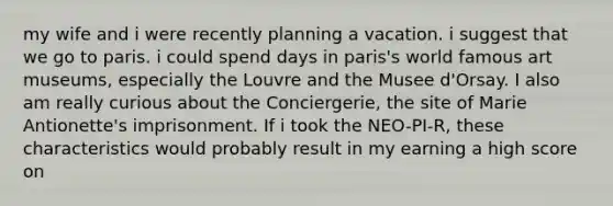 my wife and i were recently planning a vacation. i suggest that we go to paris. i could spend days in paris's world famous art museums, especially the Louvre and the Musee d'Orsay. I also am really curious about the Conciergerie, the site of Marie Antionette's imprisonment. If i took the NEO-PI-R, these characteristics would probably result in my earning a high score on