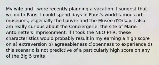 My wife and I were recently planning a vacation. I suggest that we go to Paris. I could spend days in Paris's world famous art museums, especially the Louvre and the Musée d'Orsay. I also am really curious about the Conciergerie, the site of Marie Antoinette's imprisonment. If I took the NEO-PI-R, these characteristics would probably result in my earning a high score on a) extraversion b) agreeableness c)openness to experience d) this scenario is not predictive of a particularly high score on any of the Big 5 traits