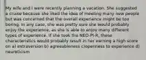 My wife and I were recently planning a vacation. She suggested a cruise because she liked the idea of meeting many new people but was concerned that the overall experience might be too boring. In any case, she was pretty sure she would probably enjoy the experience, as she is able to enjoy many different types of experience. If she took the NEO-PI-R, these characteristics would probably result in her earning a high score on a) extraversion b) agreeableness c)openness to experience d) neuroticism