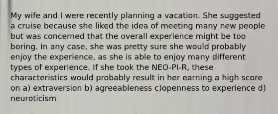 My wife and I were recently planning a vacation. She suggested a cruise because she liked the idea of meeting many new people but was concerned that the overall experience might be too boring. In any case, she was pretty sure she would probably enjoy the experience, as she is able to enjoy many different types of experience. If she took the NEO-PI-R, these characteristics would probably result in her earning a high score on a) extraversion b) agreeableness c)openness to experience d) neuroticism