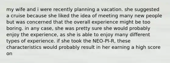 my wife and i were recently planning a vacation. she suggested a cruise because she liked the idea of meeting many new people but was concerned that the overall experience might be too boring. in any case, she was pretty sure she would probably enjoy the experience, as she is able to enjoy many different types of experience. if she took the NEO-PI-R, these characteristics would probably result in her earning a high score on